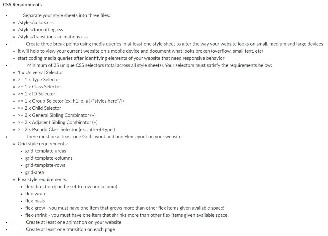 CSS Requirements
Separate your style sheets into three files:
• /styles/colors.css
o /styles/formatting.css
• /styles/transitions-animations.css
Create three break points using media queries in at least one style sheet to alter the way your website looks on small, medium and large devices
o it will help to view your current website on a mobile device and document what looks broken (overflow, small text, etc)
o start coding media queries after identifying elements of your website that need responsive behavior
Minimum of 25 unique CSS selectors (total across all style sheets). Your selectors must satisfy the requirements below:
• 1x Universal Selector
o >= 1 x Type Selector
• >= 1 x Class Selector
• >= 1 x ID Selector
• >= 1 x Group Selector (ex: h1, p, a {/*styles here*/})
o >= 2 x Child Selector
• >= 2 x General Sibling Combinator (~)
o >= 2 x Adjacent Sibling Combinator (+)
• >= 2 x Pseudo Class Selector (ex: :nth-of-type)
There must be at least one Grid layout and one Flex layout on your website
o Grid style requirements:
grid-template-areas
grid-template-columns
grid-template-rows
· grid-area
o Flex style requirements:
· flex-direction (can be set to row our column)
flex-wrap
. flex-basis
• flex-grow - you must have one item that grows more than other flex items given available space!
flex-shrink - you must have one item that shrinks more than other flex items given available space!
Create at least one animation on your website
Create at least one transition on each page
