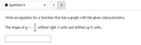 Question 6
Write an equation for a function that has a graph with the given characteristics.
1
The shape of y
shifted right 3 units and shifted up 5 units.
I