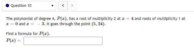 Question 10
<
>
The polynomial of degree 4, P(x), has a root of multiplicity 2 at x = 4 and roots of multiplicity 1 at
x = 0 and x = -3. It goes through the point (5, 24).
Find a formula for P(x).
P(x) =