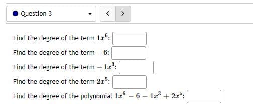 Question 3
Find the degree of the term 16:
Find the degree of the term - 6:
Find the degree of the term - 12³:
Find the degree of the term 2³:
Find the degree of the polynomial 1.26 - 6
1x³ + 2x5: