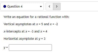 Question 4
>
Write an equation for a rational function with:
Vertical asymptotes at x = 5 and x = -2
x-intercepts at x = -3 and x = 4
Horizontal asymptote at y = 3
y =