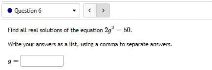 Question 6
<
>
Find all real solutions of the equation 2g² = 50.
Write your answers as a list, using a comma to separate answers.
9