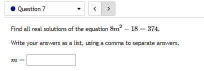 Question 7
Find all real solutions of the equation 8m² - 18 = 374.
Write your answers as a list, using a comma to separate answers.
m