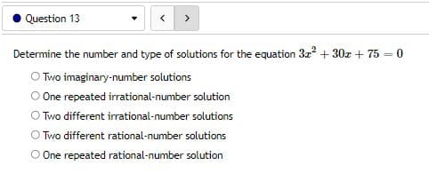 Question 13
Determine the number and type of solutions for the equation 3x² + 30x + 75 = 0
OTwo imaginary-number solutions
One repeated irrational-number solution
O Two different irrational-number solutions
Two different rational-number solutions
O One repeated rational-number solution