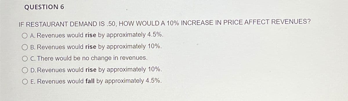 QUESTION 6
IF RESTAURANT DEMAND IS .50, HOW WOULD A 10% INCREASE IN PRICE AFFECT REVENUES?
O A. Revenues would rise by approximately 4.5%.
B. Revenues would rise by approximately 10%.
O C. There would be no change in revenues.
D. Revenues would rise by approximately 10%.
O E. Revenues would fall by approximately 4.5%.