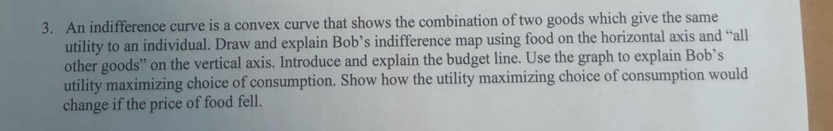 3. An indifference curve is a convex curve that shows the combination of two goods which give the same
utility to an individual. Draw and explain Bob's indifference map using food on the horizontal
other goods" on the vertical axis. Introduce and explain the budget line. Use the graph
utility maximizing choice of consumption. Show how the utility maximizing
change if the price of food fell.
axis and "all
Bob's
would
to explain
choice of consumption