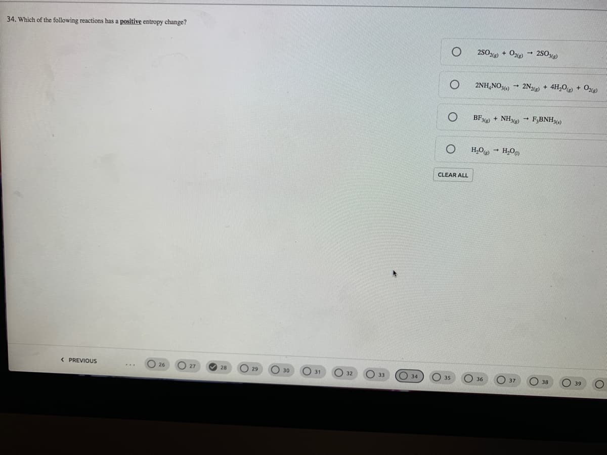 34. Which of the following reactions has a positive entropy change?
2SO + Oe)
2S0)
2NH,NO, - 2N + 4H,0 + Oe)
BF + NH F,BNH)
H,O, - H,O
CLEAR ALL
< PREVIOUS
O 27
26
28
O 29
O 30
О 31
32
O 37
36
38
39
