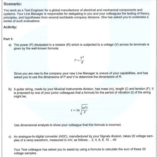 Scenario:
You work as a Test Engineer for a global manufacturer of electrical and mechanical components and
systems. Your Line Manager is responsible for delegating to you and your colleagues the testing of theory,
principles, and hypotheses from several worldwide company divisions, She has asked you to undertake a
series of such evaluations.
Activity:
Part 1:
a) The power (P) dissipated in a resistor (R) which is subjected to a voltage (V) across its terminals is
given by the well-known formula;
P =
R
Since you are new to the company your new Line Manager is unsure of your capabilities, and has
asked you to use the dimensions of P and V to determine the dimensions of R.
b) A guitar string, made by your Musical Instruments division, has mass (m), length (I) and tension (F). It
is proposed by one of your junior colleagues that a formula for the period of vibration (t) of the string
might be;
t = 2n
Use dimensional analysis to show your colleague that this formula is incorrect.
c) An analogue-to-digital converter (ADC), manufactured by your Signals division, takes 20 voltage sam-
ples of a ramp waveform, measured in mv, as follows... 2, 4, 6, 8, 10 ..40
Your Test colleague has asked you to assist by using a formula to calculate the sum of these 20
voltage samples.
