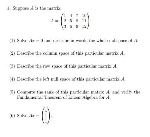 1. Suppose A is the matrix
1 4 7 10
A = 2 5 8 11
3 6 9 12,
(1) Solve Ar = 0 and describe in words the whole nullspace of A.
(2) Describe the column space of this particular matrix A.
(3) Describe the row space of this particular matrix A.
(4) Describe the left null space of this particular matrix A.
(5) Compute the rank of this particular matrix A, and verify the
Fundamental Theorem of Linear Algebra for A.
()
(6) Solve Ar =
1
