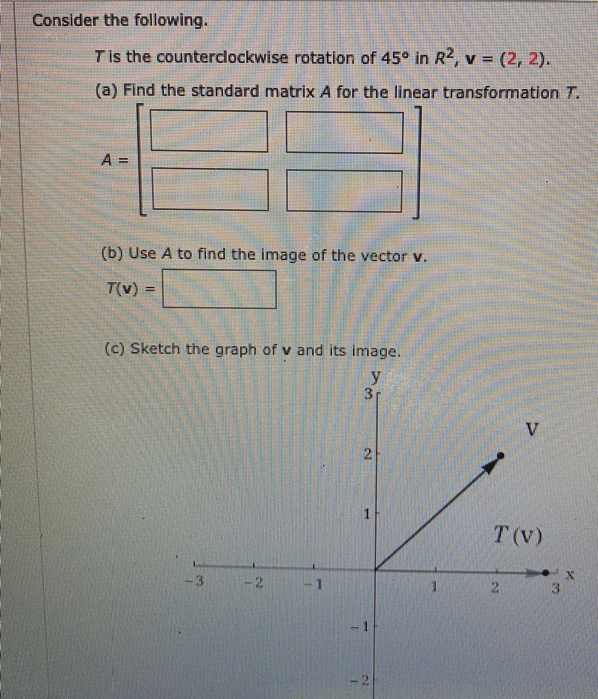 Conslder the following.
TIs the counterdockwise rotation of 45° in R, v = (2, 2).
%3D
(a) Find the standard matrix A for the linear transformation 7.
(b) Use A to find the image of the vector v.
7(v)
(c) Sketch the graph of v and its image.
y.
T(V)
