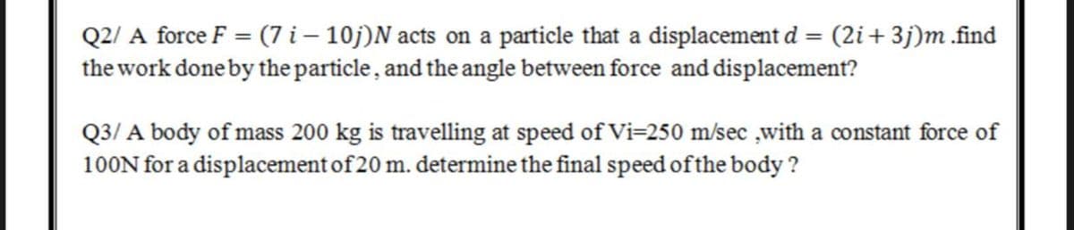 Q2/ A force F = (7 i – 10j)N acts on a particle that a displacement d = (2i+ 3j)m .find
the work done by the particle, and the angle between force and displacement?
Q3/ A body of mass 200 kg is travelling at speed of Vi=250 m/sec ,with a constant force of
100N for a displacement of 20 m. determine the final speed of the body ?
