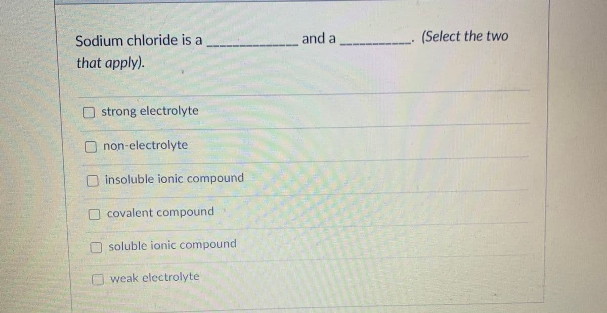 Sodium chloride is a
and a
(Select the two
that apply).
券
strong electrolyte
non-electrolyte
insoluble ionic compound
O covalent compound
soluble ionic compound
O weak electrolyte
