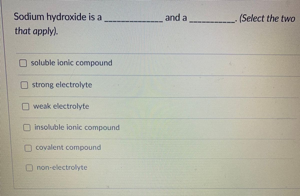 Sodium hydroxide is a
that apply).
and a
(Select the two
O soluble ionic compound
O strong electrolyte
O weak electrolyte
O insoluble ionic compound
O covalent compound
Onon-electrolyte
