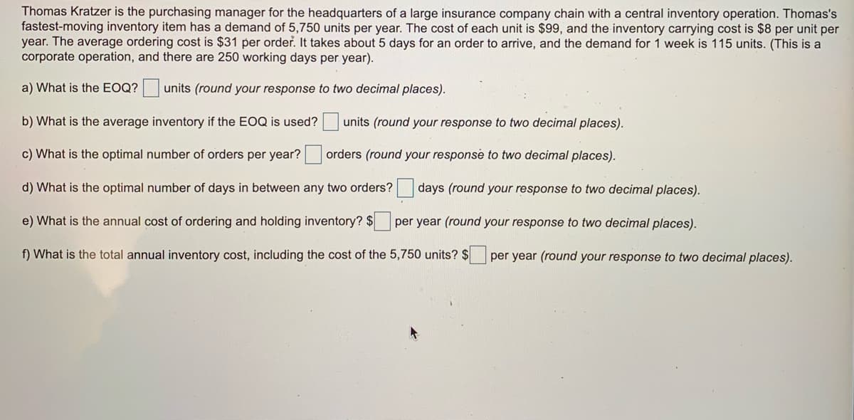 Thomas Kratzer is the purchasing manager for the headquarters of a large insurance company chain with a central inventory operation. Thomas's
fastest-moving inventory item has a demand of 5,750 units per year. The cost of each unit is $99, and the inventory carrying cost is $8 per unit per
year. The average ordering cost is $31 per order. It takes about 5 days for an order to arrive, and the demand for 1 week is 115 units. (This is a
corporate operation, and there are 250 working days per year).
a) What is the EOQ? units (round your response to two decimal places).
b) What is the average inventory if the EOQ is used? units (round your response to two decimal places).
c) What is the optimal number of orders per year? orders (round your response to two decimal places).
d) What is the optimal number of days in between any two orders?
days (round your response to two decimal places).
e) What is the annual cost of ordering and holding inventory? $ per year (round your response to two decimal places).
f) What is the total annual inventory cost, including the cost of the 5,750 units? $ per year (round your response to two decimal places).
