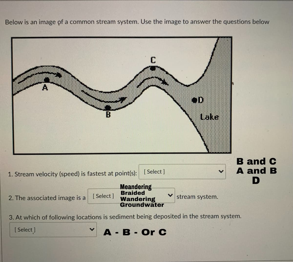 Below is an image of a common stream system. Use the image to answer the questions below
B
Lake
B and C
A and B
1. Stream velocity (speed) is fastest at point(s): [ Select]
Meandering
Braided
2. The associated image is a
[ Select ]
stream system.
Wandering
Groundwater
3. At which of following locations is sediment being deposited in the stream system.
[ Select ]
А - В -Or C
%3D
