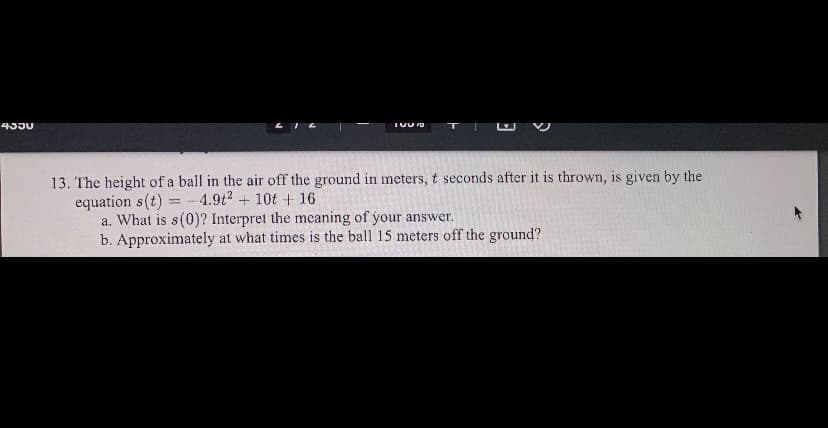 435U
L IL
13. The height of a ball in the air off the ground in meters, t seconds after it is thrown, is given by the
equation s(t)
a. What is s(0)? Interpret the meaning of your answer.
b. Approximately at what times is the ball 15 meters off the ground?
4.9t2 + 10t + 16
%3D
