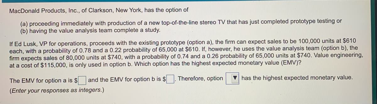 MacDonald Products, Inc., of Clarkson, New York, has the option of
(a) proceeding immediately with production of a new top-of-the-line stereo TV that has just completed prototype testing or
(b) having the value analysis team complete a study.
If Ed Lusk, VP for operations, proceeds with the existing prototype (option a), the firm can expect sales to be 100,000 units at $610
each, with a probability of 0.78 and a 0.22 probability of 65,000 at $610. If, however, he uses the value analysis team (option b), the
firm expects sales of 80,000 units at $740, with a probability of 0.74 and a 0.26 probability of 65,000 units at $740. Value engineering,
at a cost of $115,000, is only used in option b. Which option has the highest expected monetary value (EMV)?
The EMV for option a is $ and the EMV for option b is $
Therefore, option
has the highest expected monetary value.
(Enter your responses as integers.)
