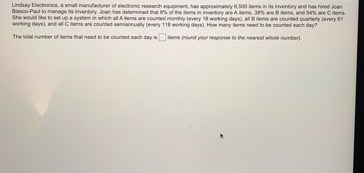 Lindsay Electronics, a small manufacturer of electronic research equipment, has approximately 6,500 items in its inventory and has hired Joan
Blasco-Paul to manage its inventory. Joan has determined that 8% of the items in inventory are A items, 38% are B items, and 54% are C items.
She would like to set up a system in which all A items are counted monthly (every 18 working days), all B items are counted quarterly (every 61
working days), and all C items are counted semiannually (every 118 working days). How many items need to be counted each day?
The total number of items that need to be counted each day is
items (round your response to the nearest whole number).
