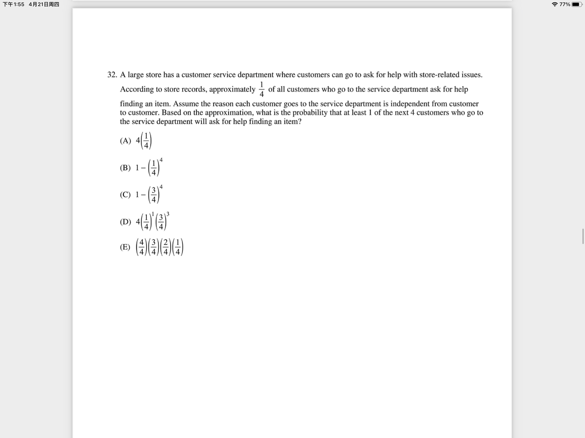 下午1:55 4月21日周四
* 77%
32. A large store has a customer service department where customers can go to ask for help with store-related issues.
1
According to store records, approximately - of all customers who go to the service department ask for help
4
finding an item. Assume the reason each customer goes to the service department is independent from customer
to customer. Based on the approximation, what is the probability that at least 1 of the next 4 customers who go to
the service department will ask for help finding an item?
(A) 4
(B) 1-4
4
(C) 1-(
()
(D) 4
43
(E)
2/4
