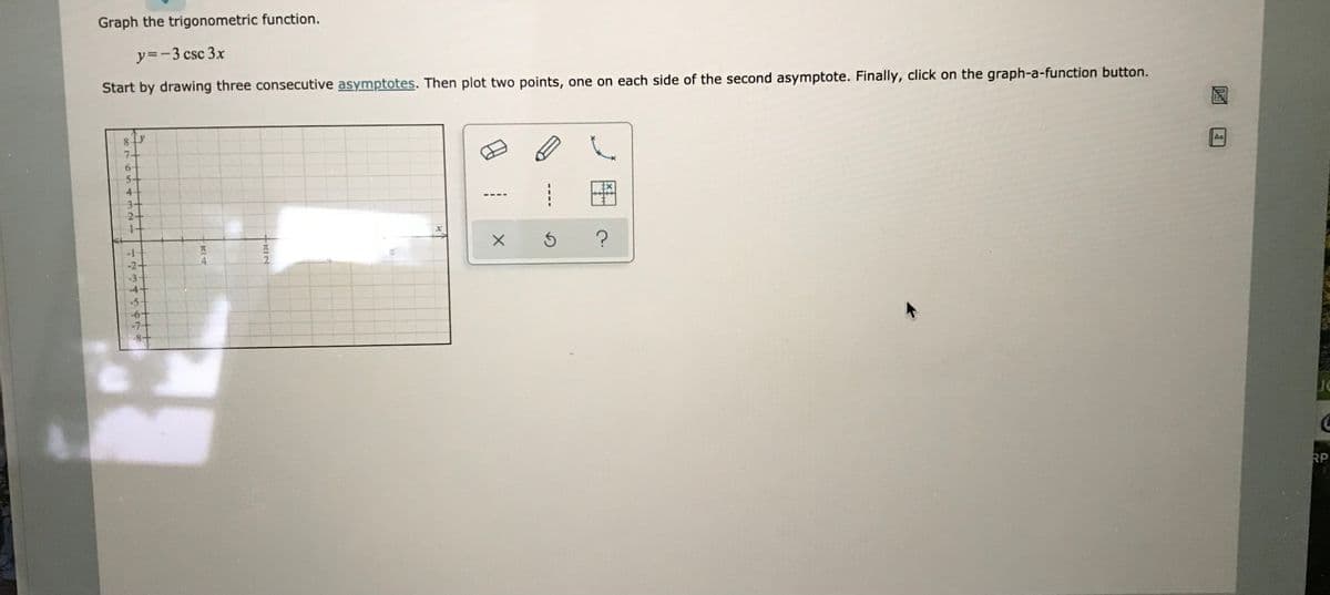 Graph the trigonometric function.
y=-3 csc 3x
Start by drawing three consecutive asymptotes. Then plot two points, one on each side of the second asymptote. Finally, click on the graph-a-function button.
8.
7-
Aa
5+
4
3+
1+
-2+
4.
-3
4+
-5-
RP
RIN
