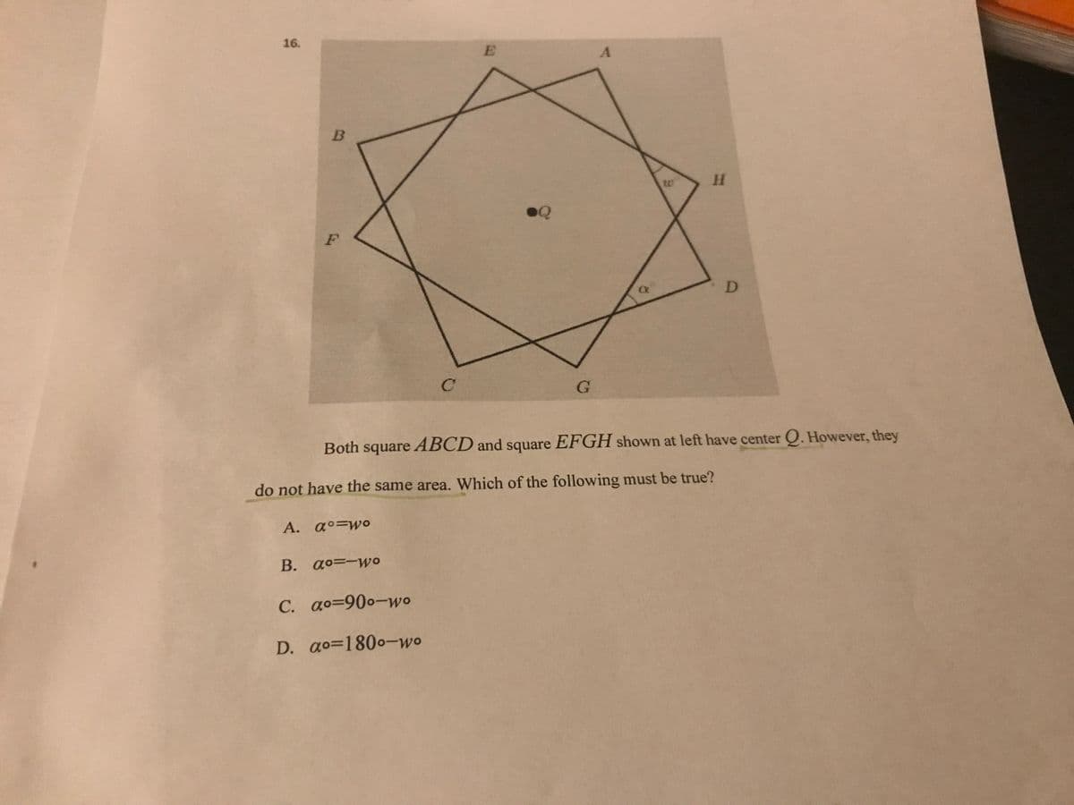 16.
Both square ABCD and square EFGH shown at left have center Q. However, they
do not have the same area. Which of the following must be true?
A. a°=wo
B. ao=-wo
C. ao=900-wo
D. ao=1800-wo
