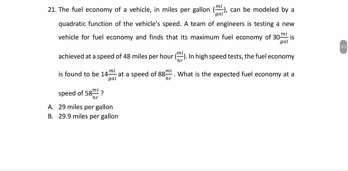 тi
21. The fuel economy of a vehicle, in miles per gallon ("), can be modeled by a
gal'
quadratic function of the vehicle's speed. A team of engineers is testing a new
тi
vehicle for fuel economy and finds that its maximum fuel economy of 30-
is
gal
mi
achieved at a speed of 48 miles per hour (). In high speed tests, the fuel economy
`hr
mi
is found to be 14-
mi
at a speed of 88. What is the expected fuel economy at a
gal
hr
mi
speed of 58
hr
A. 29 miles per gallon
B. 29.9 miles per gallon
