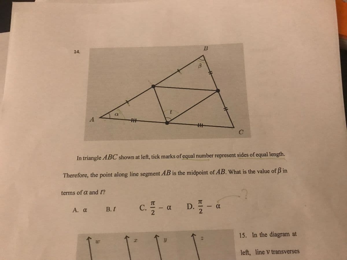 ### Analysis of Triangle ABC

#### Diagram Description:
The diagram shows triangle \(ABC\) with three points labeled \(A\), \(B\), and \(C\). Several line segments within the triangle are marked:

- **Equal Sides**: Tick marks on the sides indicate that side \(AC\) equals side \(BC\), and two segments within the triangle are each equal to each other. This suggests symmetrical properties.
- **Triangle Angles**: Angles \(\alpha\) and \(\beta\) are labeled within the triangle.
- **Vertex Labeling**: The vertex opposite the base \(AC\) is \(B\), where angle \(\beta\) is located.

#### Problem Statement:

In triangle \(ABC\) shown, tick marks of equal number represent sides of equal length.

Therefore, the point along line segment \(AB\) is the midpoint of \(AB\). What is the value of \(\beta\) in terms of \(\alpha\) and \(t\)?

#### Answer Choices:

A. \(\alpha\)

B. \(t\)

C. \(\frac{\pi}{2} - \alpha\)

D. \(\frac{\pi}{2} - \alpha\)

### Explanation:

The problem requires finding the relationship between angles \(\alpha\), \(\beta\), and \(t\) in the context of triangle geometry and congruence. The possible solutions involve assessing the symmetry and known angle relationships of the triangle given its geometric properties.