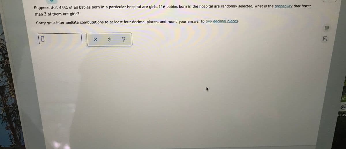 Suppose that 45% of all babies born in a particular hospital are girls. If 6 babies born in the hospital are randomly selected, what is the probability that fewer
than 3 of them are girls?
Carry your intermediate computations to at least four decimal places, and round your answer to two decimal places.
Aa
ET
RP-PF
