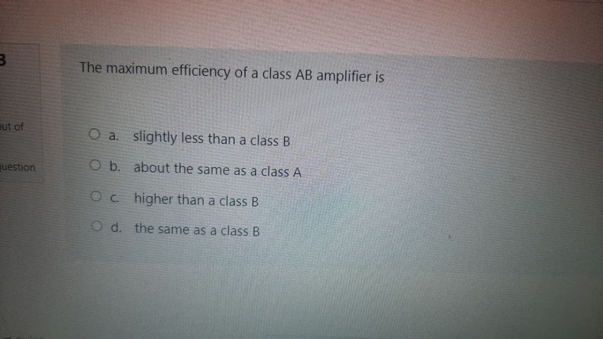 The maximum efficiency of a class AB amplifier is
out of
O a. slightly less than a class B
uestion
O b. about the same as a class A
O c. higher than a class B
O d. the same as a class B
