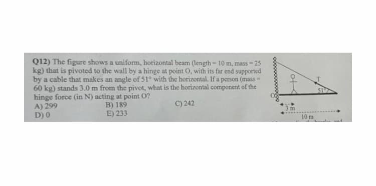 Q12) The figure shows a uniform, horizontal beam (length 10 m, mass 25
kg) that is pivoted to the wall by a hìnge at point O, with its far end supported
by a cable that makes an angle of 51° with the horizontal. If a person (mass=
60 kg) stands 3.0 m from the pivot, what is the horizontal component of the
hinge force (in N) acting at point O?
A) 299
D) 0
C) 242
B) 189
E) 233
10 m
