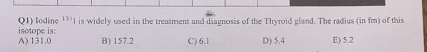 Q1) lodine 1311 is widely used in the treatment and diagnosis of the Thyroid gland. The radius (in fm) of this
isotope is:
A) 131.0
B) 157.2
C) 6.1
D) 5.4
E) 5.2
