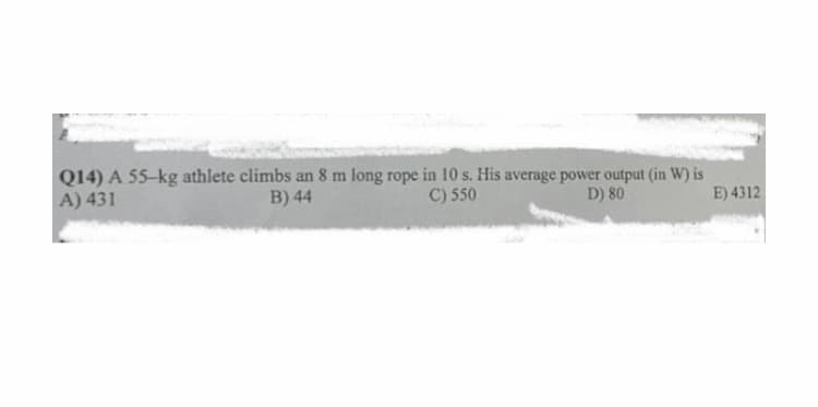 Q14) A 55-kg athlete climbs an 8 m long rope in 10 s. His average power output (in W) is
A) 431
D) 80
B) 44
C) 550
E) 4312
