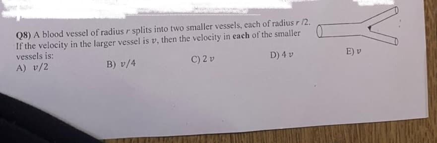 Q8) A blood vessel of radius r splits into two smaller vessels, each of radius r /2.
If the velocity in the larger vessel is v, then the velocity in each of the smaller
vessels is:
A) v/2
B) v/4
C) 2 v
D) 4 v
E) v
