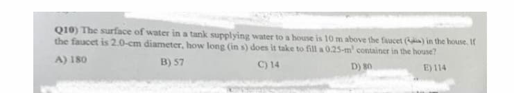 Q10) The surface of water in a tank supplying water to a house is 10 m above the faucet (dia) in the house, If
the faucet is 2.0-cm diameter, how long (in s) does it take to fill a 0.25-m' container in the house?
A) 180
B) 57
C) 14
D) 80
E) 114
