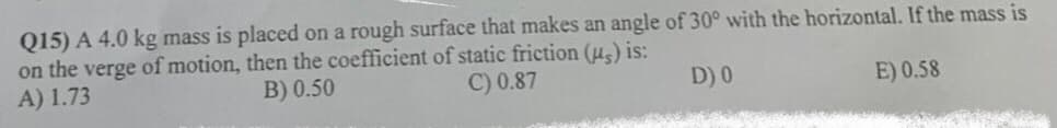 Q15) A 4.0 kg mass is placed on a rough surface that makes an angle of 30° with the horizontal. If the mass is
on the verge of motion, then the coefficient of static friction (u,) is:
A) 1.73
B) 0.50
C) 0.87
D) 0
E) 0.58
