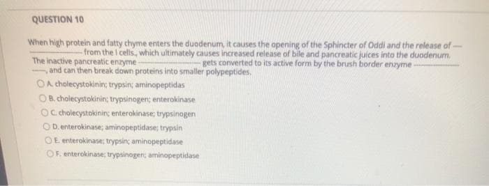 QUESTION 10
When high protein and fatty chyme enters the duodenum, it causes the opening of the Sphincter of Oddi and the release of -
The inactive pancreatic enzyme
and can then break down proteins into smaller polypeptides.
OA cholecystokinin; trypsin; aminopeptidas
- from the I cells, which ultimately causes increased release of bile and pancreatic juices into the duodenum.
gets converted to its active form by the brush border enzyme -
O B. cholecystokinin; trypsinogen; enterokinase
Oc cholecystokinin; enterokinase; trypsinogen
OD. enterokinase; aminopeptidase; trypsin
OE enterokinase; trypsin; aminopeptidase
OF. enterokinase; trypsinogen; aminopeptidase
