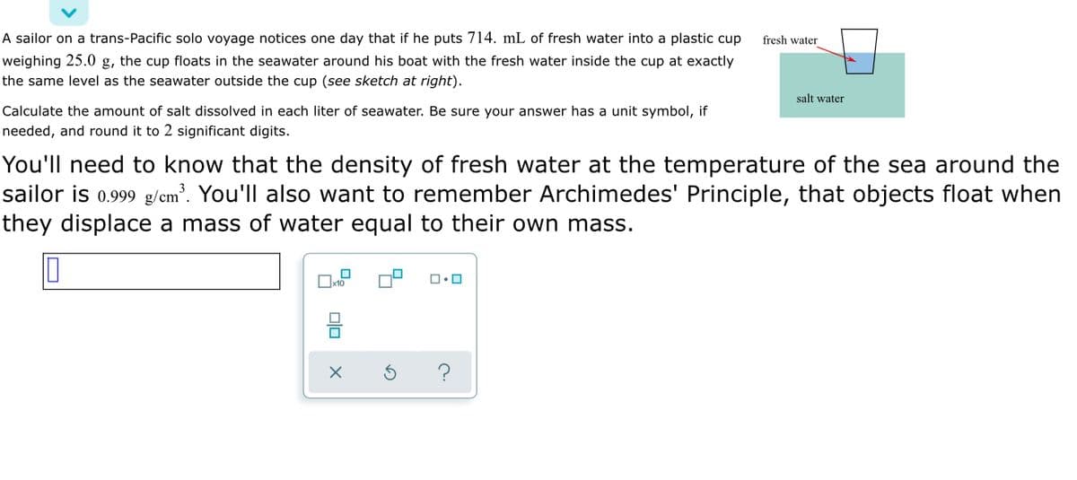 ### Example Problem: Calculating the Mass of Dissolved Salt in Seawater

A sailor on a trans-Pacific solo voyage notices one day that if he puts 714 mL of fresh water into a plastic cup weighing 25.0 g, the cup floats in the seawater around his boat with the fresh water inside the cup at exactly the same level as the seawater outside the cup (*see sketch at right*).

Calculate the amount of salt dissolved in each liter of seawater. Be sure your answer has a unit symbol, if needed, and round it to 2 significant digits.

#### Key Information
1. The density of fresh water at the temperature of the sea around the sailor is \(0.999 \text{ g/cm}^3\).
2. Archimedes' Principle: Objects float when they displace a mass of water equal to their own mass.

#### Steps to Solve
1. **Determine the mass of the freshwater inside the cup**:
   - Volume of fresh water = 714 mL
   - Density of fresh water \(= 0.999 \text{ g/cm}^3 \)
   - Convert volume to cm\(^3\) (since 1 mL = 1 cm\(^3\)):
     \[
     714 \text{ mL} = 714 \text{ cm}^3
     \]
   - Mass of fresh water:
     \[
     \text{Mass} = \text{Volume} \times \text{Density}  = 714 \text{ cm}^3 \times 0.999 \text{ g/cm}^3 = 712.29 \text{ g}
     \]

2. **Total mass floating in seawater**:
   - Mass of cup \(= 25.0 \text{ g}\)
   - Total mass = Mass of cup + Mass of fresh water
     \[
     \text{Total mass} = 25.0 \text{ g} + 712.29 \text{ g} = 737.29 \text{ g}
     \]

3. **Apply Archimedes' Principle**:
   - The seawater displaced by the cup with fresh water inside is equal to the total mass floating, which is 737.29 g.

4. **Calculate the density of seawater**:
   - Let \(\rho_s\) be the density of