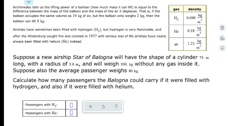 **Understanding the Lifting Power of Balloons: An Educational Guide**

Archimedes tells us the lifting power of a balloon (how much mass it can lift) is equal to the difference between the mass of the balloon and the mass of the air it displaces. That is, if the balloon occupies the same volume as 10 kg of air but the balloon only weighs 2 kg, then the balloon can lift 8 kg.

Airships have sometimes been filled with hydrogen (H₂), but hydrogen is very flammable, and after the Hindenburg caught fire and crashed in 1937 with serious loss of life, airships have nearly always been filled with helium (He) instead.

### Table: Gas Densities

| Gas | Density  |
|-----|----------|
| H₂  | 0.090 kg/m³ |
| He  | 0.18 kg/m³  |
| Air | 1.23 kg/m³  |

### Problem Statement

Suppose a new airship **Star of Bologna** will have the shape of a cylinder 75 m long, with a radius of 5.0 m, and will weigh 950 kg without any gas inside it. Suppose also the average passenger weighs 80 kg.

### Task

Calculate how many passengers the **Bologna** could carry if it were filled with hydrogen, and also if it were filled with helium.

### Calculation Inputs

- Passengers with H₂: [❏]
- Passengers with He: [❏]

### Interactive Elements

The interactive elements provide two input boxes allowing users to enter their calculations for the number of passengers that can be carried when the airship is filled with hydrogen and helium respectively.