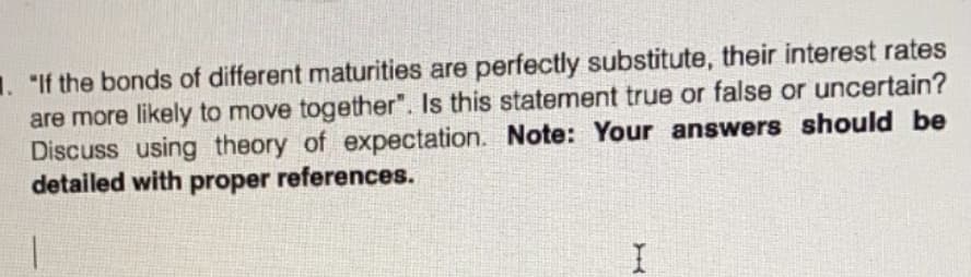 1. "If the bonds of different maturities are perfectly substitute, their interest rates
are more likely to move together". Is this statement true or false or uncertain?
Discuss using theory of expectation. Note: Your answers should be
detailed with proper references.
