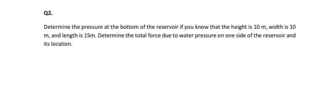 Q2.
Determine the pressure at the bottom of the reservoir if you know that the height is 10 m, width is 10
m, and length is 15m. Determine the total force due to water pressure on one side of the reservoir and
its location.
