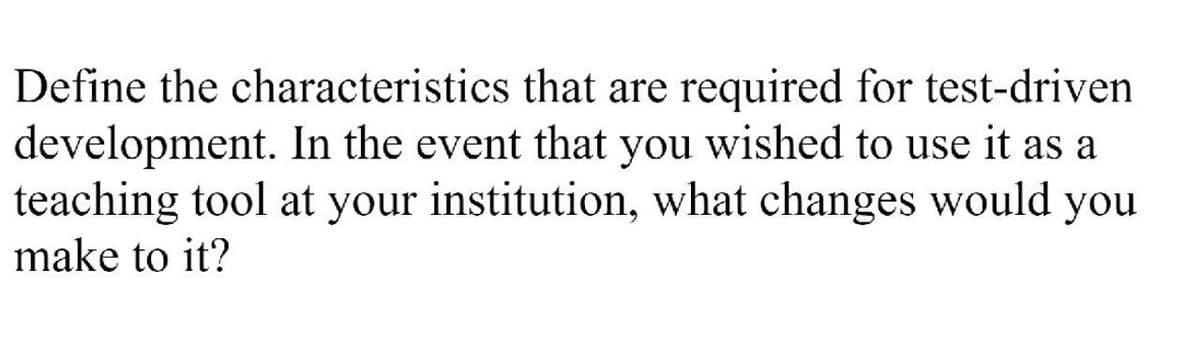 Define the characteristics that are required for test-driven
development. In the event that you wished to use it as a
teaching tool at your institution, what changes would you
make to it?
