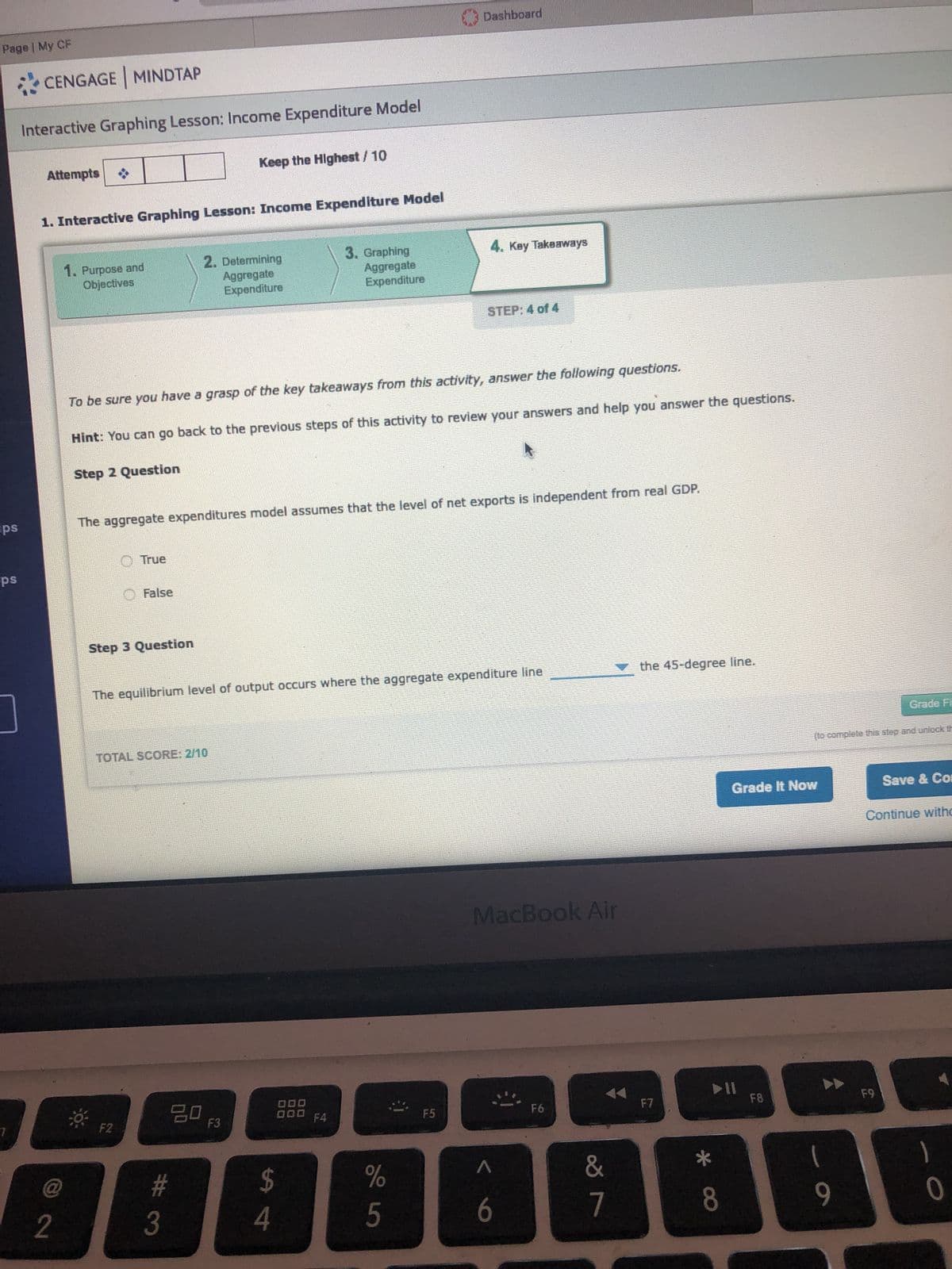 Page | My CF
CENGAGE MINDTAP
Interactive Graphing Lesson: Income Expenditure Model
Attempts
Keep the Highest / 10
1. Interactive Graphing Lesson: Income Expenditure Model
ips
ps
Dashboard
1. Purpose and
Objectives
2. Determining
Aggregate
Expenditure
3. Graphing
4. Key Takeaways
Aggregate
Expenditure
STEP: 4 of 4
To be sure you have a grasp of the key takeaways from this activity, answer the following questions.
Hint: You can go back to the previous steps of this activity to review your answers and help you answer the questions.
Step 2 Question
The aggregate expenditures model assumes that the level of net exports is independent from real GDP.
2
@
True
False
Step 3 Question
The equilibrium level of output occurs where the aggregate expenditure line
the 45-degree line.
TOTAL SCORE: 2/10
80
F2
F3
#3
000
000 F4
F5
MacBook Air
94
$
%
Λ
5
6
F6
F7
29
&
Grade Fi
(to complete this step and unlock th
Grade It Now
Save & Com
Continue witho
114
F8
F9
8
9
0