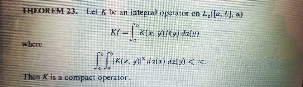 THEOREM 23. Let K be an integral operator on L2([a, b], a)
KS = [ K<=.
K(x,
y)S(y) da(y)
%3D
where
|| |K(x, y)|* da(x) da(y) < 0.
2
Then K is a compact operator.
