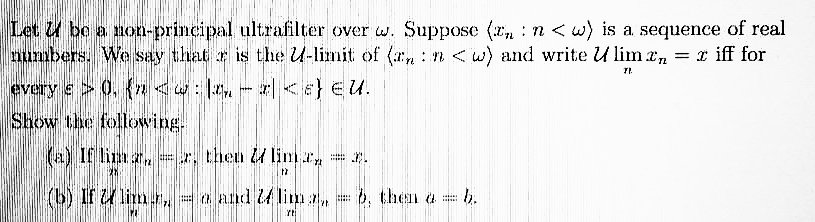 Let U be a non-principal ultrafilter over w. Suppose (r, :n<w) is a sequence of real
numbers. We say that r is the U-limit of (n : n <w) and write U lim e, = r iff for
every e> 0, {n <w: l, - | <e} €U.
Show the following.
(a) If lim a, r, then limr,
(b) If lim.r,
a and 4 lim a
6, then a
