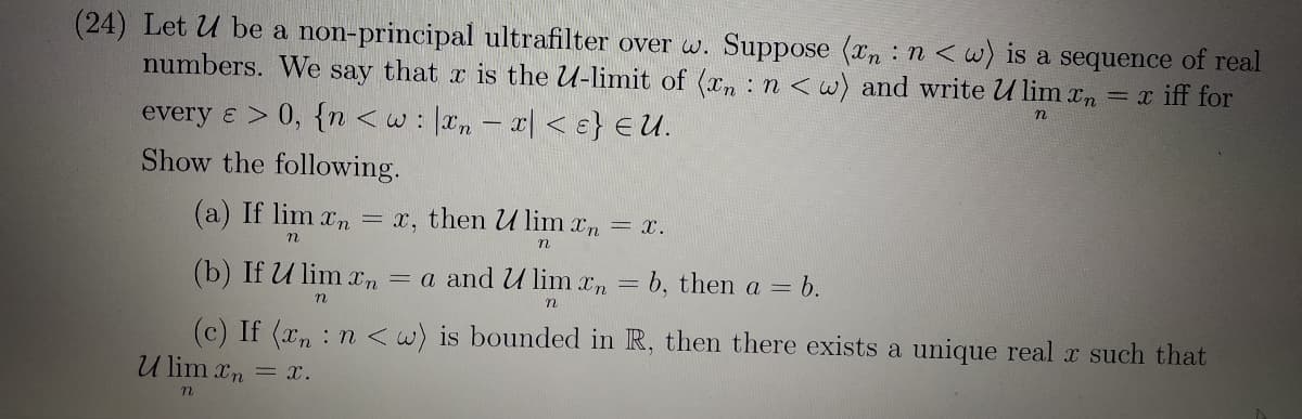 (24) Let U be a non-principal ultrafilter over w. Suppose (xn : n <w) is a sequence of real
numbers. We say that r is the U-limit of (xn : n < w) and write U lim In = x iff for
every & > 0, {n <w: |xn – x| < ɛ} €U.
Show the following.
(a) If lim xn = x, then U lim xn = x.
(b) If U lim xn = a and U lim xn = b, then a = b.
n
(c) If (xn : n <w) is bounded in R, then there exists a unique real x such that
U lim xn = x.
