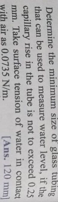Determine the minimum size of glass tubing
that can be used to measure water level, if the
capillary rise in the tube is not to exceed 0.25
mm. Take surface tension of water in contact
with air as 0.0735 N/m.
[Ans. 120 mm]
