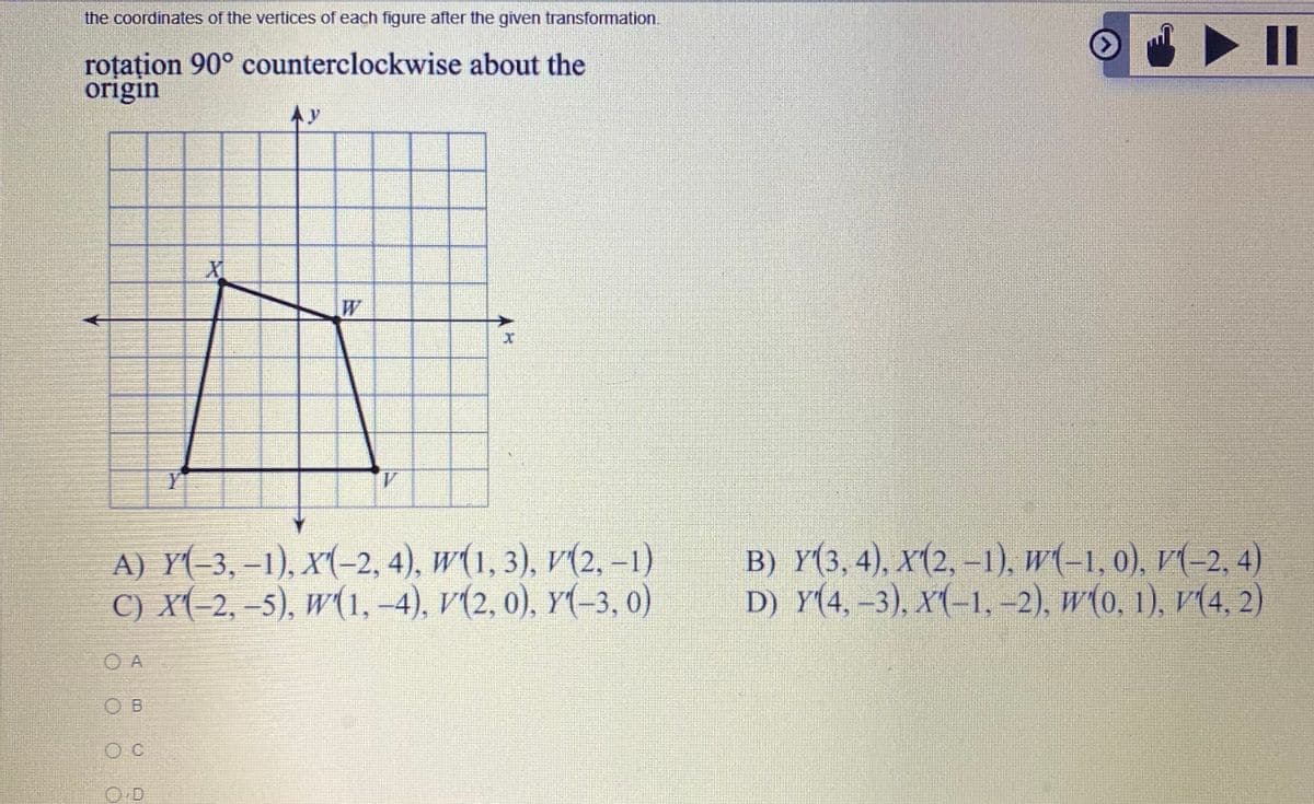 the coordinates of the vertices of each figure after the given transformation.
roțațion 90° counterclockwise about the
origin
Ay
W
Y
1.
А) Y(-3,-1), х(-2,4), w(1, 3), v(2,-1)
С) х-2,-5), w(1,-4), V(2, 0), У-3, 0)
B) Y(3, 4), X(2, –1), w(-1, 0), V(-2, 4)
D) Y(4,–3), X(-1, -2), w(0, 1), v(4, 2)
O A
O B
O C
