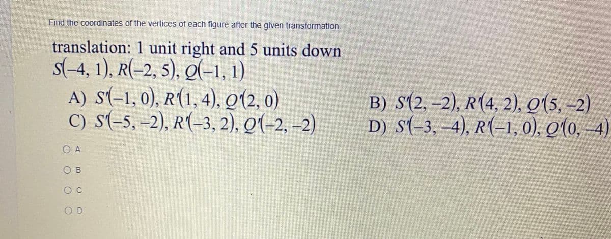 Find the coordinates of the vertices of each figure after the given transformation.
translation: 1 unit right and 5 units down
s(-4, 1), R(-2, 5), Q(-1, 1)
A) S'(-1, 0), R(1, 4), Q(2, 0)
C) s(-5, -2), R(-3, 2), Q(-2, –2)
B) S(2, -2), R(4, 2), Q(5, -2)
D) s(-3, -4), R(-1, 0), Q(0, -4)
O A
O B
O D
