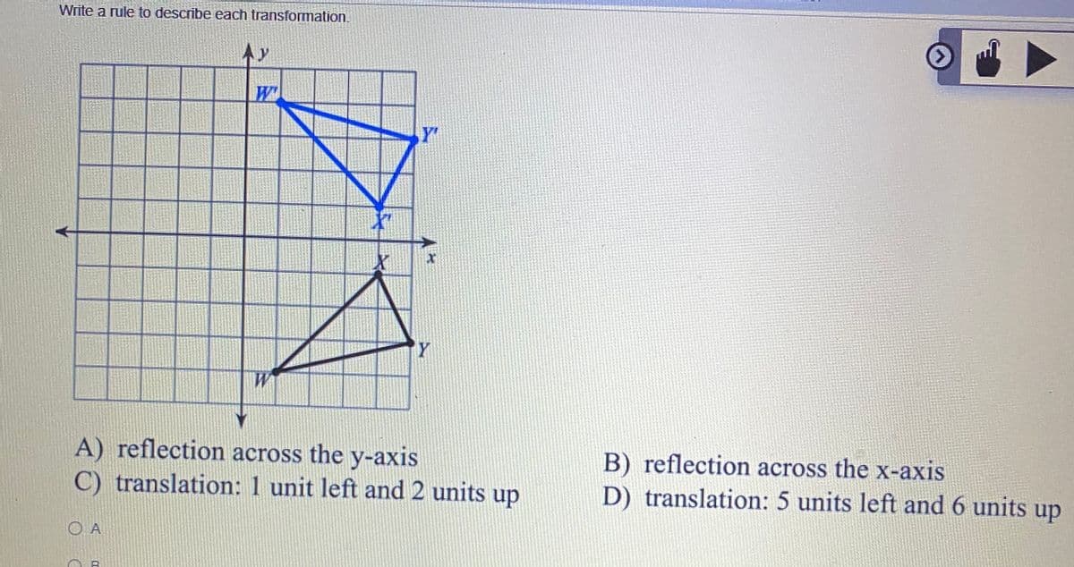 Write a rule to describe each transformation.
Ay
Y'
Y
W
A) reflection across the y-axis
C) translation: 1 unit left and 2 units up
B) reflection across the x-axis
D) translation: 5 units left and 6 units up
O A
