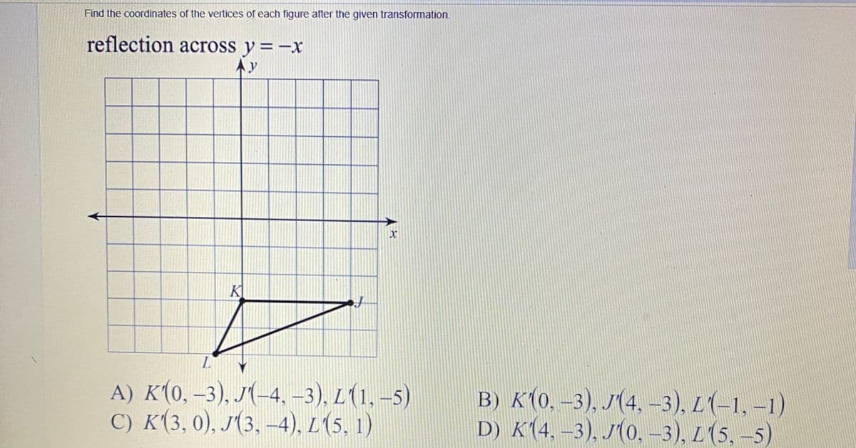 Find the coordinates of the vertices of each figure after the given transformation.
reflection across y =-x
K
L
A) K(0, –3), J(-4, –3), L(1, –5)
С) К (3, 0), Л3, -4), L (5, 1)
в) к (о. -3), /(4, -3), L (-1, -1)
D) K(4, –3), J(0, –3), L (5, –5)
